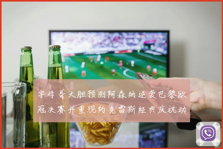 字母哥大胆预测阿森纳逆袭巴黎欧冠决赛并重现约克雷斯经典庆祝动作