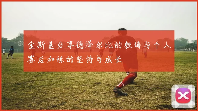 金斯基分享德泽尔比的教诲与个人赛后加练的坚持与成长