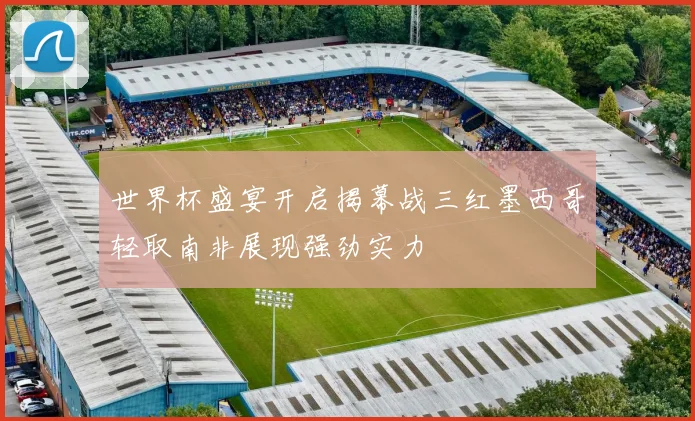 世界杯盛宴开启揭幕战三红墨西哥轻取南非展现强劲实力