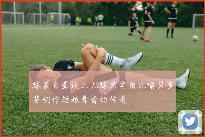球爹自豪谈三儿球风华丽比喻贝多芬创作超越聋音的传奇