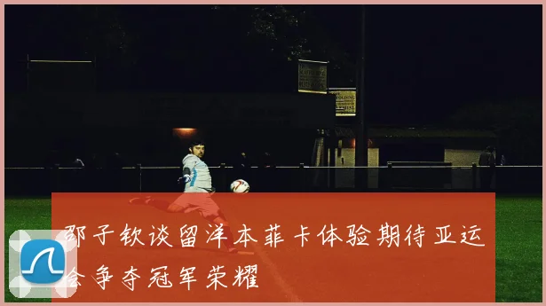 邵子钦谈留洋本菲卡体验期待亚运会争夺冠军荣耀