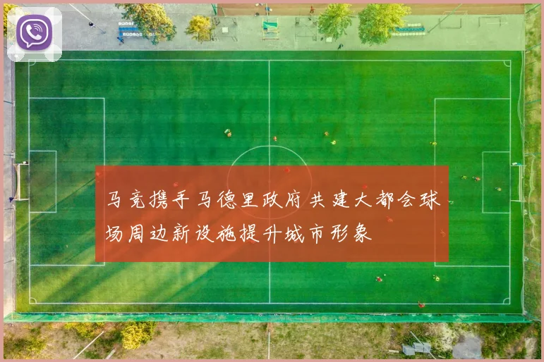 马竞携手马德里政府共建大都会球场周边新设施提升城市形象