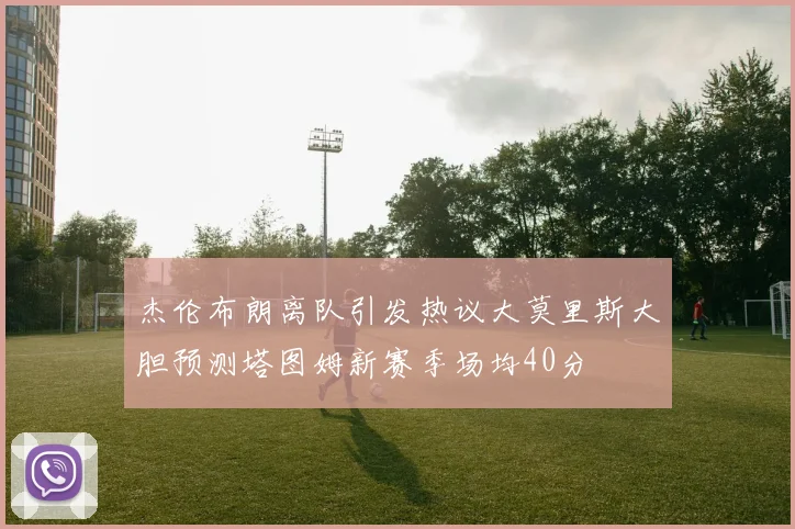 杰伦布朗离队引发热议大莫里斯大胆预测塔图姆新赛季场均40分