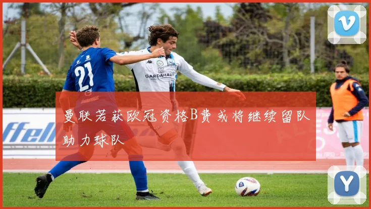 曼联若获欧冠资格B费或将继续留队助力球队
