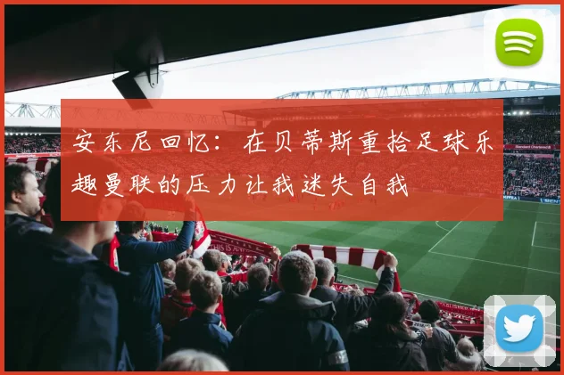 安东尼回忆：在贝蒂斯重拾足球乐趣曼联的压力让我迷失自我