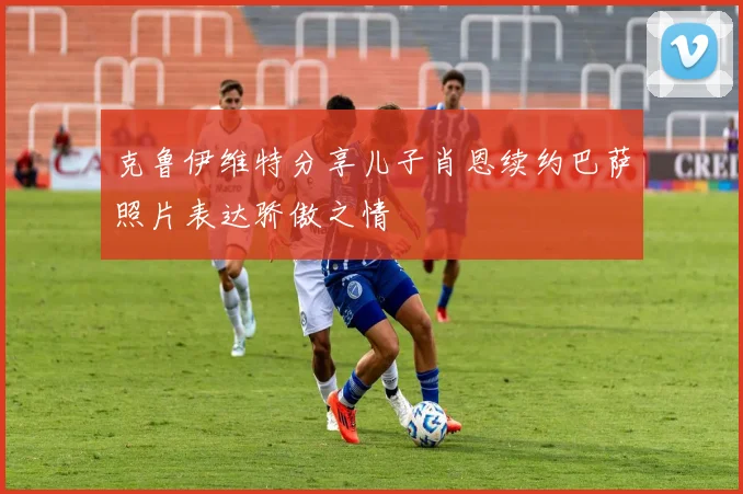 克鲁伊维特分享儿子肖恩续约巴萨照片表达骄傲之情