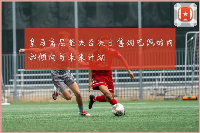 皇马高层坚决否决出售姆巴佩的内部倾向与未来计划