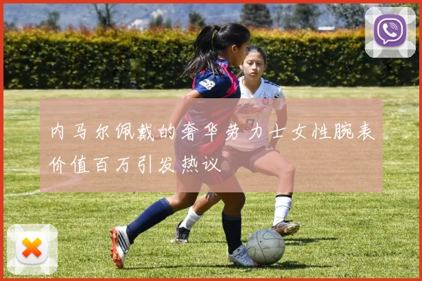 内马尔佩戴的奢华劳力士女性腕表价值百万引发热议