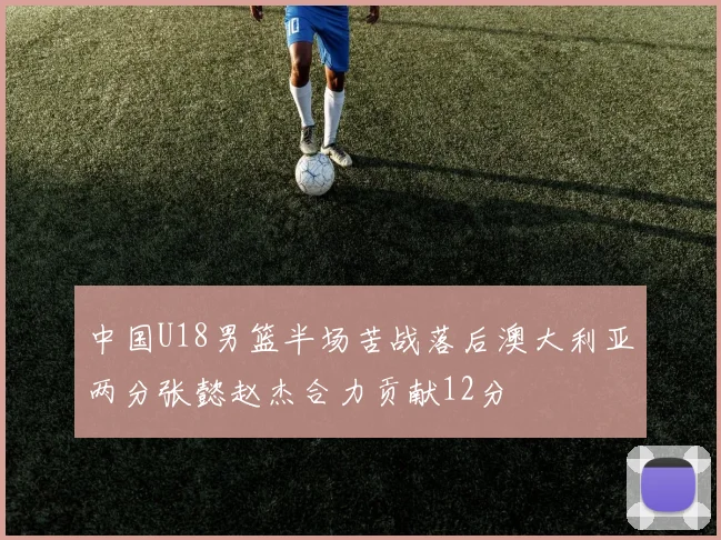 中国U18男篮半场苦战落后澳大利亚两分张懿赵杰合力贡献12分