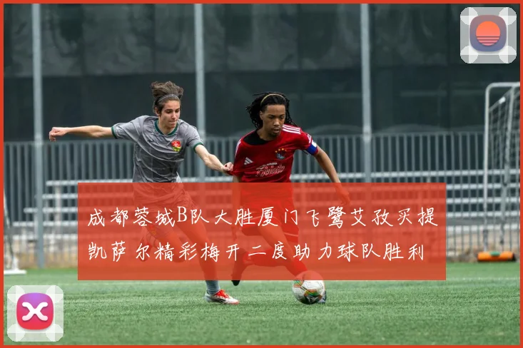 成都蓉城B队大胜厦门飞鹭艾孜买提凯萨尔精彩梅开二度助力球队胜利