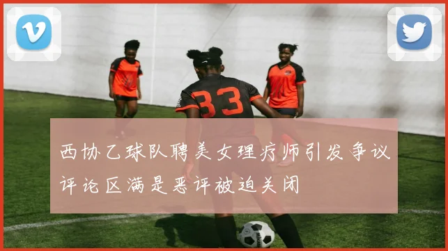 西协乙球队聘美女理疗师引发争议评论区满是恶评被迫关闭