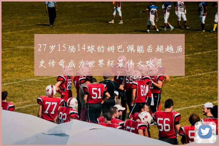 27岁15场14球的姆巴佩能否超越历史传奇成为世界杯最伟大球员