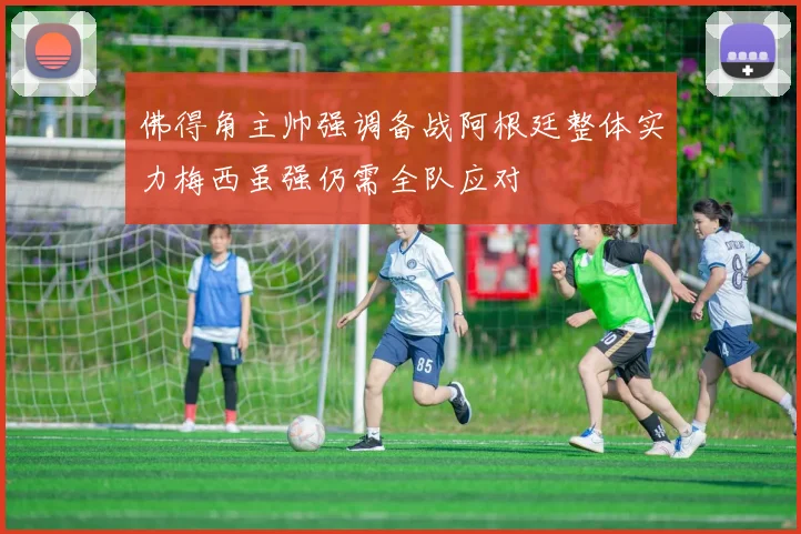 佛得角主帅强调备战阿根廷整体实力梅西虽强仍需全队应对