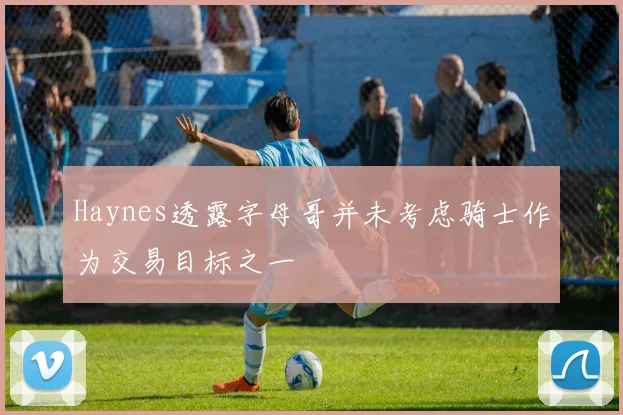 Haynes透露字母哥并未考虑骑士作为交易目标之一