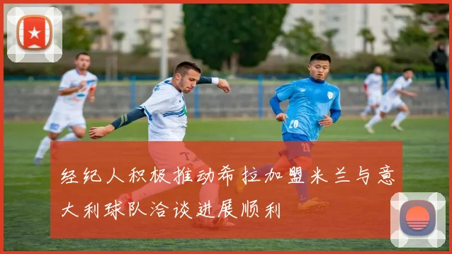 经纪人积极推动希拉加盟米兰与意大利球队洽谈进展顺利