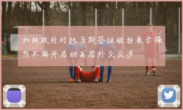加纳政府对托马斯签证被拒表示强烈不满并启动高层外交交涉