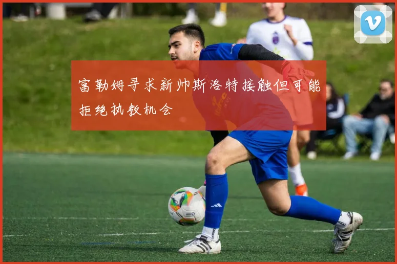 富勒姆寻求新帅斯洛特接触但可能拒绝执教机会