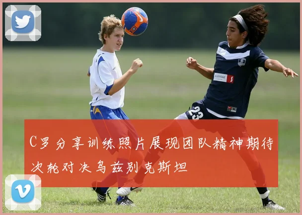 C罗分享训练照片展现团队精神期待次轮对决乌兹别克斯坦