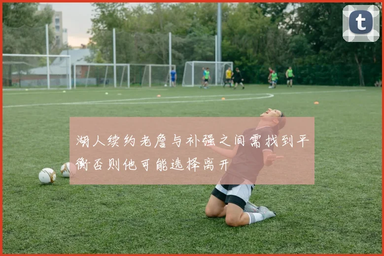 湖人续约老詹与补强之间需找到平衡否则他可能选择离开
