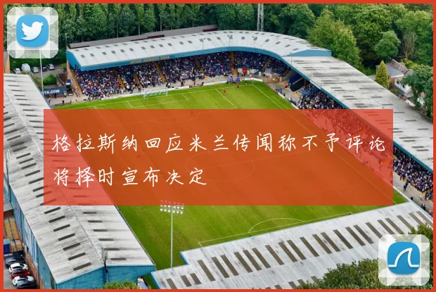 格拉斯纳回应米兰传闻称不予评论将择时宣布决定
