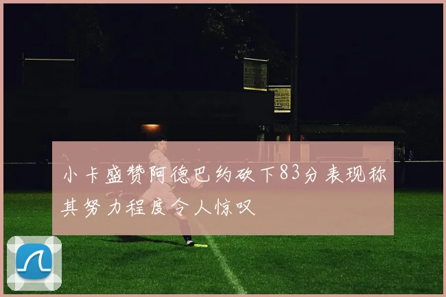 小卡盛赞阿德巴约砍下83分表现称其努力程度令人惊叹