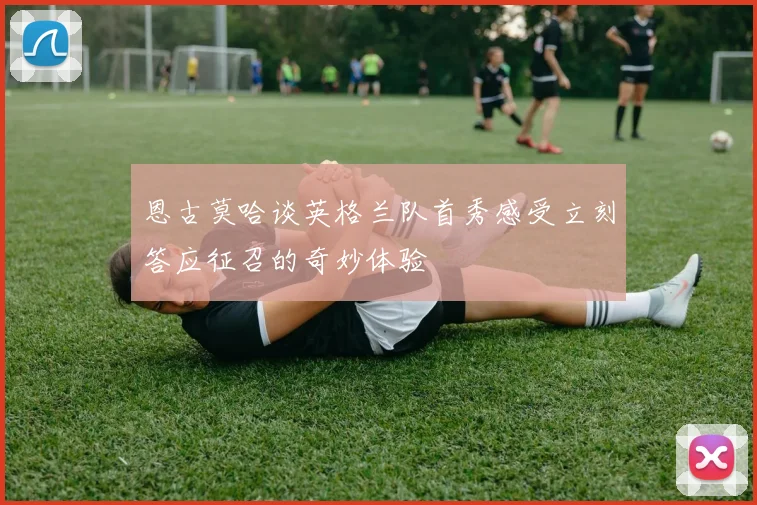 恩古莫哈谈英格兰队首秀感受立刻答应征召的奇妙体验