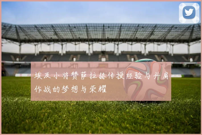 埃及小将赞萨拉赫传授经验与并肩作战的梦想与荣耀
