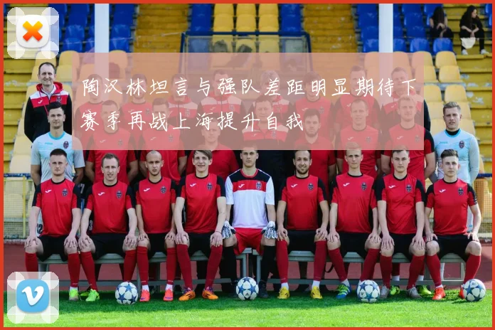 陶汉林坦言与强队差距明显期待下赛季再战上海提升自我