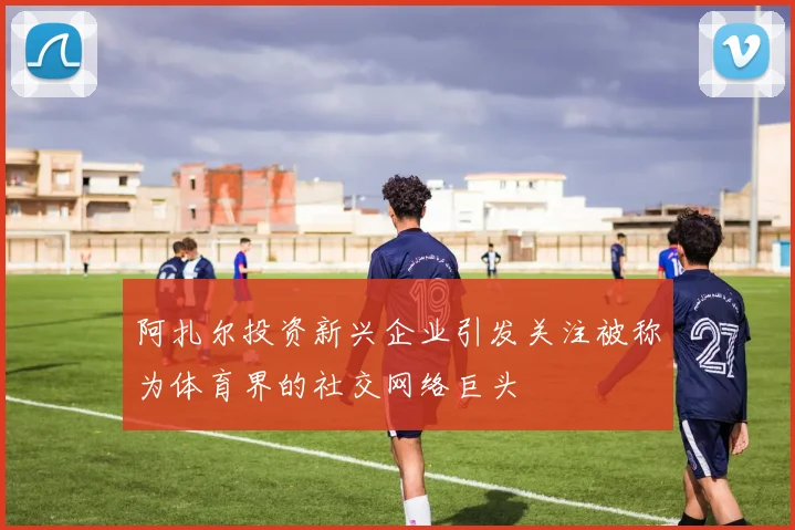 阿扎尔投资新兴企业引发关注被称为体育界的社交网络巨头