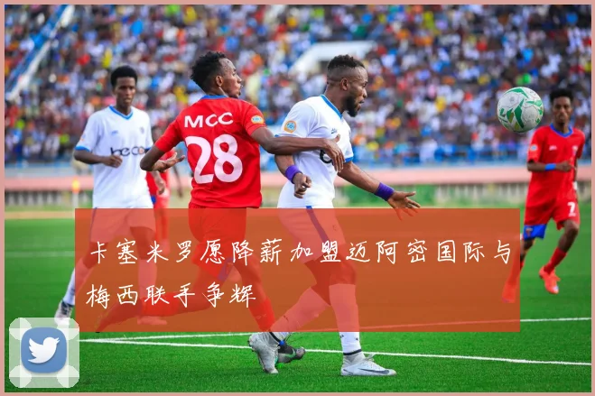 卡塞米罗愿降薪加盟迈阿密国际与梅西联手争辉