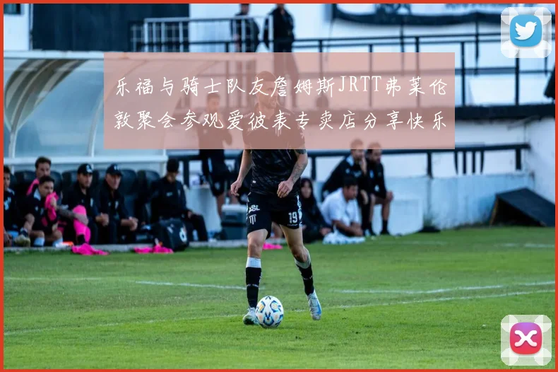乐福与骑士队友詹姆斯JRTT弗莱伦敦聚会参观爱彼表专卖店分享快乐时光