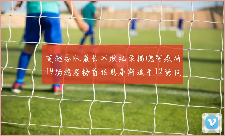 英超各队最长不败纪录揭晓阿森纳49场稳居榜首伯恩茅斯追平12场佳绩