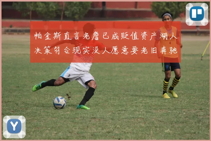 帕金斯直言老詹已成贬值资产湖人决策符合现实没人愿意要老旧奔驰