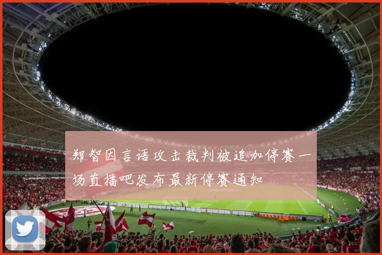 郑智因言语攻击裁判被追加停赛一场直播吧发布最新停赛通知