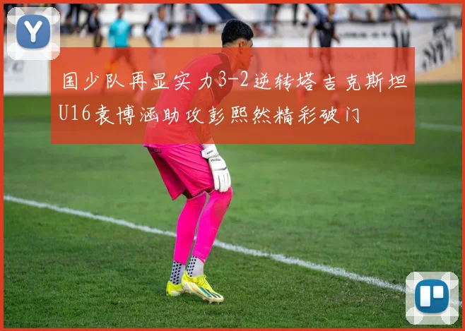 国少队再显实力3-2逆转塔吉克斯坦U16袁博涵助攻彭熙然精彩破门