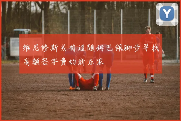 维尼修斯或将追随姆巴佩脚步寻找高额签字费的新东家
