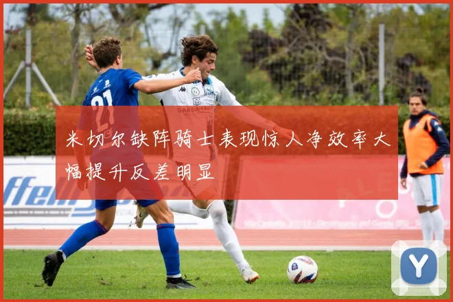 米切尔缺阵骑士表现惊人净效率大幅提升反差明显