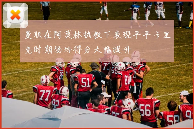 曼联在阿莫林执教下表现平平卡里克时期场均得分大幅提升